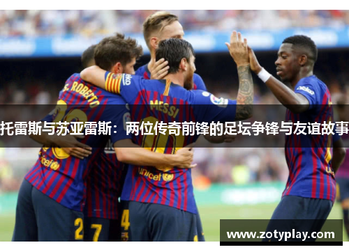 托雷斯与苏亚雷斯：两位传奇前锋的足坛争锋与友谊故事