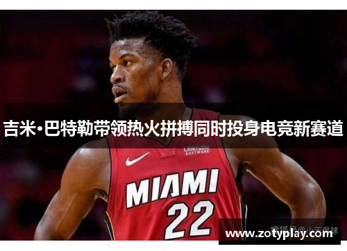 吉米·巴特勒带领热火拼搏同时投身电竞新赛道