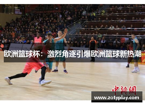 欧洲篮球杯：激烈角逐引爆欧洲篮球新热潮