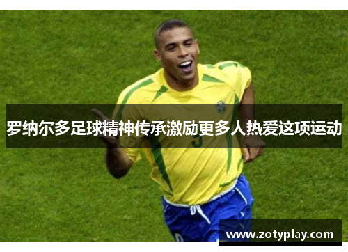 罗纳尔多足球精神传承激励更多人热爱这项运动